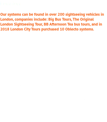 London Our systems can be found in over 200 sightseeing vehicles in London, companies include: Big Bus Tours, The Original London Sightseeing Tour, BB Afternoon Tea bus tours, and in 2018 London City Tours purchased 10 Oblecto systems. “For robustness there is nothing better.”  Gerry Price, Engineering Director, Big Bus Tours International ''Very lovely company to work with. Dedicated and innovative'' Cedric Bloch (2016) Brigit's Afternoon Tea Ltd Bus Tour "We began working with v6e in 2009, having made a full review of the various on-board commentary solutions available to The Original Tour at that time. We installed the v6e system into our London sightseeing fleet - 94 buses. This has subsequently been proven to be an excellent decision." Colin Atkins (2016) Managing Director, The Original London Sightseeing Tour